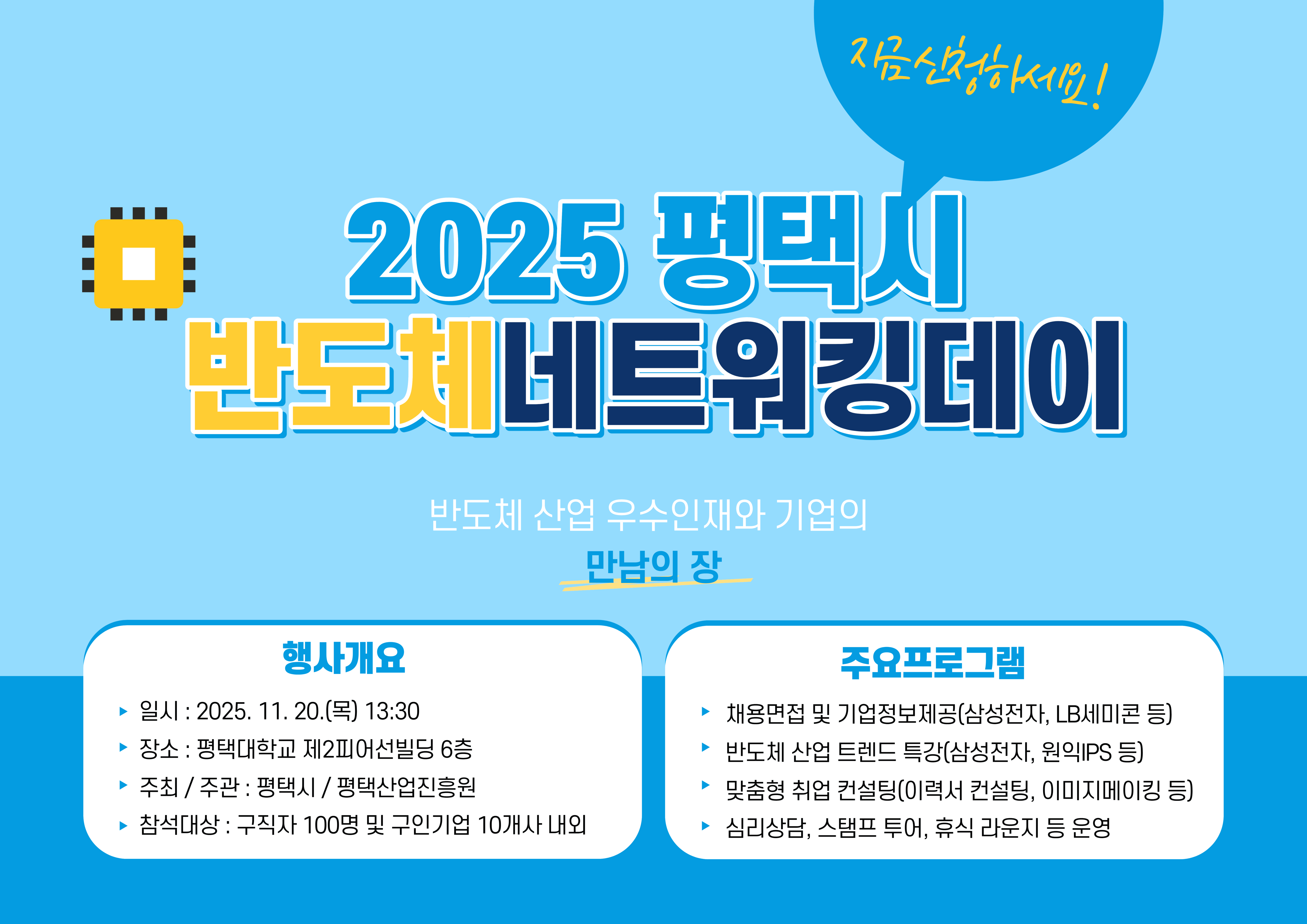 2025 평택시 반도체 네트워킹 데이
행사개요
일시: 2025. 11. 20.(목) 13:30
장소: 평택대학교 제2피어선빌딩 6층
주최/주관: 평택시/평택산업진흥원
참석대상: 구직자 100명 및 구인기업 10개사 내외

주요프로그램
채용면접 및 기업정보제공(삼성전자, LB세미콘 등)
반도체 산업 트렌드 특강(삼성전자, 원익IPS 등)
맞춤형 취업 컨설팅(이력서 컨설팅, 이미지 메이킹 등)
심리상담, 스탬프 투어, 휴식 라운지 등 운영